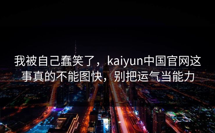 我被自己蠢笑了，kaiyun中国官网这事真的不能图快，别把运气当能力