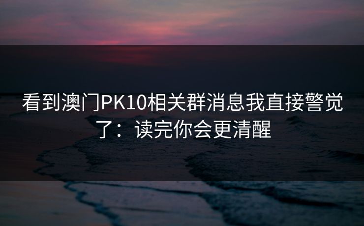 看到澳门PK10相关群消息我直接警觉了:读完你会更清醒 看到澳门PK10相关群消息我直接警觉了:读完你会更清醒