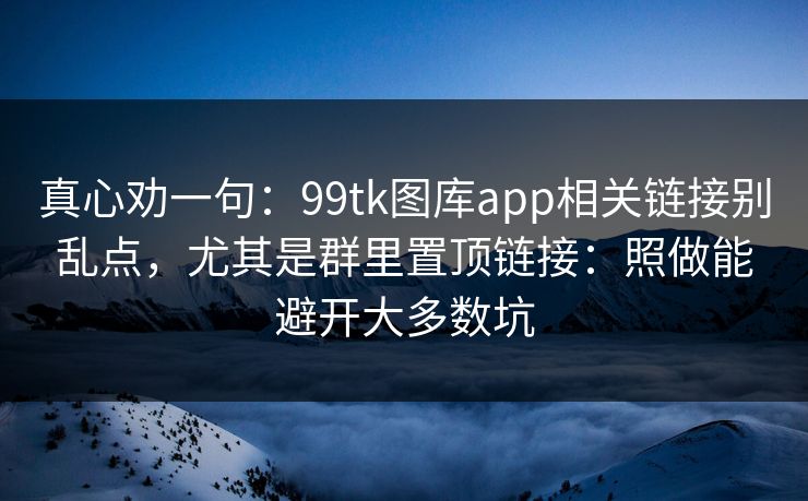 真心劝一句：99tk图库app相关链接别乱点，尤其是群里置顶链接：照做能避开大多数坑