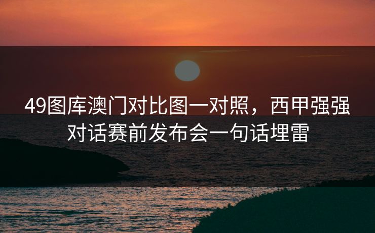 49图库澳门对比图一对照，西甲强强对话赛前发布会一句话埋雷