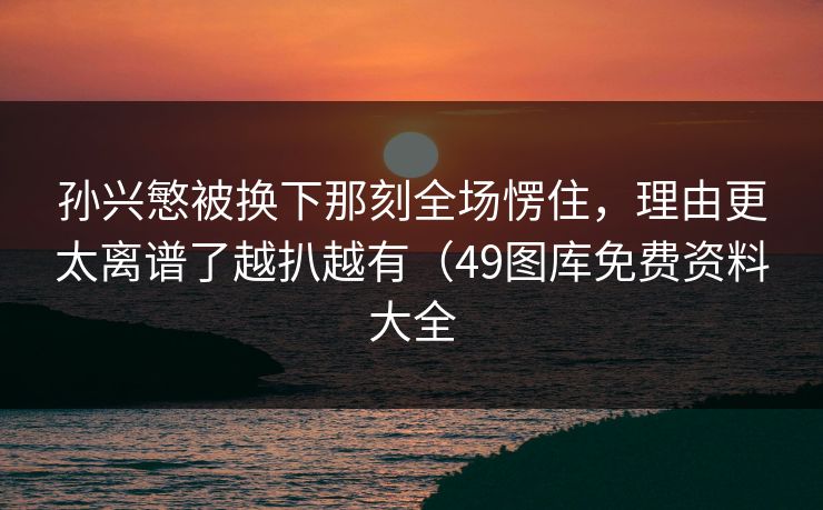 孙兴慜被换下那刻全场愣住,理由更太离谱了越扒越有(49图库免费资料大全 孙兴慜被换下那刻全场愣住,理由更太离谱了越扒越有(49图库免费资料大全