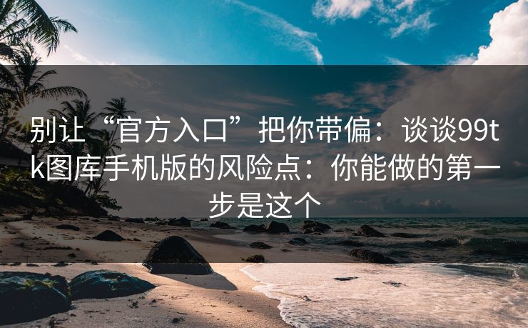 别让“官方入口”把你带偏：谈谈99tk图库手机版的风险点：你能做的第一步是这个