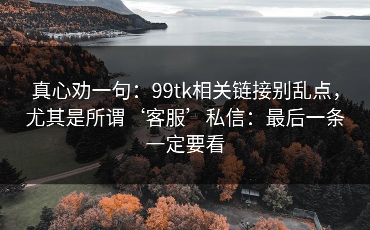 真心劝一句：99tk相关链接别乱点，尤其是所谓‘客服’私信：最后一条一定要看