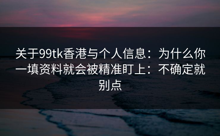 关于99tk香港与个人信息：为什么你一填资料就会被精准盯上：不确定就别点