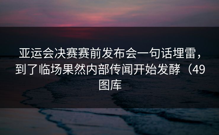 亚运会决赛赛前发布会一句话埋雷，到了临场果然内部传闻开始发酵（49图库