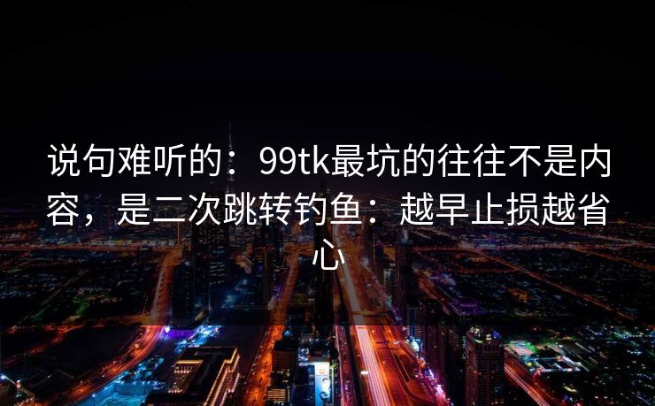 说句难听的：99tk最坑的往往不是内容，是二次跳转钓鱼：越早止损越省心