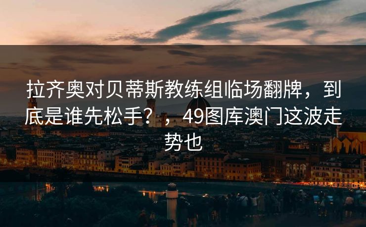 拉齐奥对贝蒂斯教练组临场翻牌，到底是谁先松手？，49图库澳门这波走势也