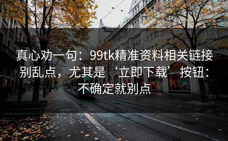 真心劝一句：99tk精准资料相关链接别乱点，尤其是‘立即下载’按钮：不确定就别点
