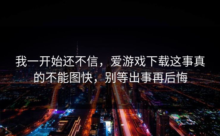 我一开始还不信，爱游戏下载这事真的不能图快，别等出事再后悔