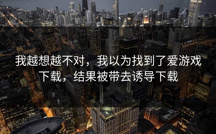 我越想越不对，我以为找到了爱游戏下载，结果被带去诱导下载