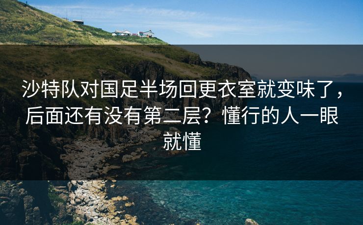沙特队对国足半场回更衣室就变味了，后面还有没有第二层？懂行的人一眼就懂