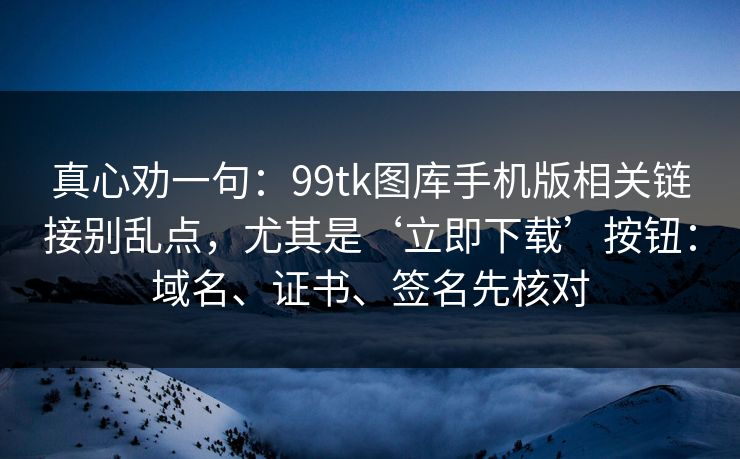 真心劝一句：99tk图库手机版相关链接别乱点，尤其是‘立即下载’按钮：域名、证书、签名先核对