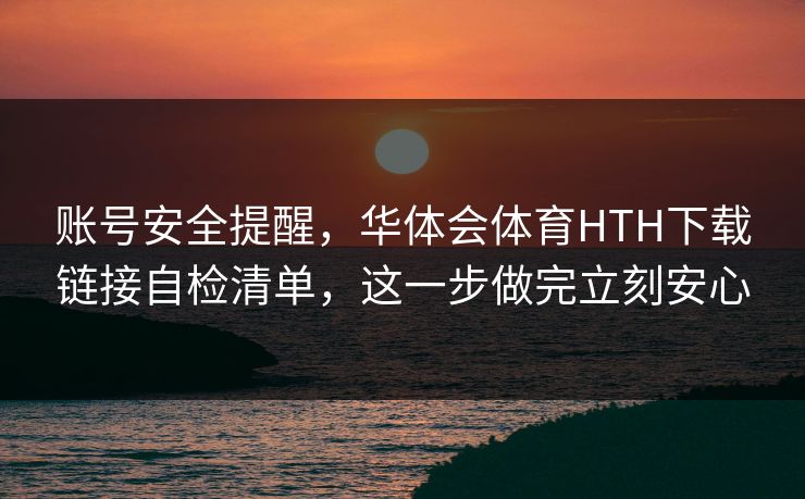 账号安全提醒，华体会体育HTH下载链接自检清单，这一步做完立刻安心
