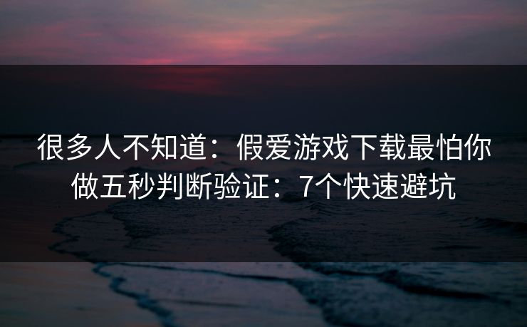 很多人不知道：假爱游戏下载最怕你做五秒判断验证：7个快速避坑