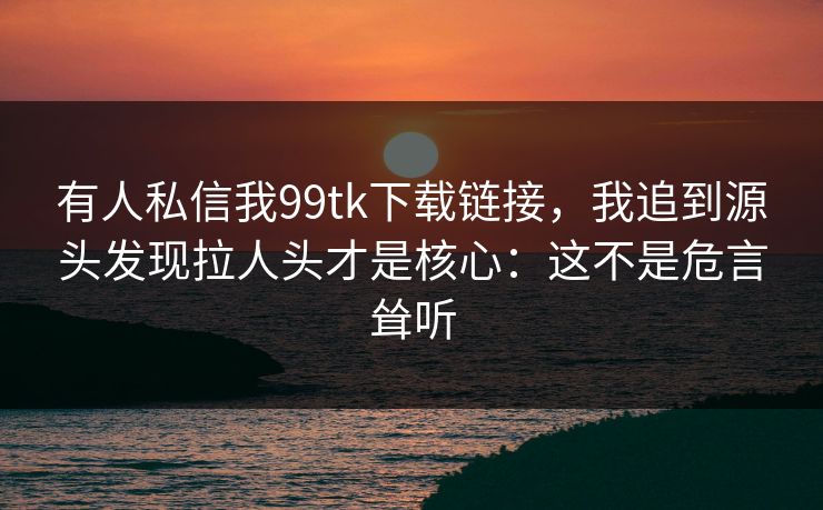 有人私信我99tk下载链接，我追到源头发现拉人头才是核心：这不是危言耸听