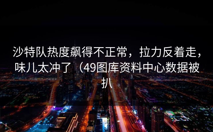 沙特队热度飙得不正常，拉力反着走，味儿太冲了（49图库资料中心数据被扒